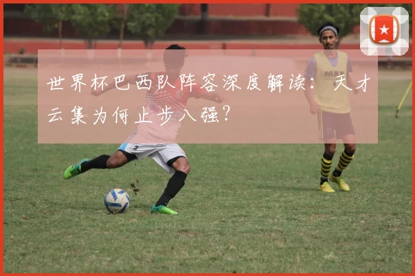 世界杯巴西队阵容深度解读：天才云集为何止步八强？