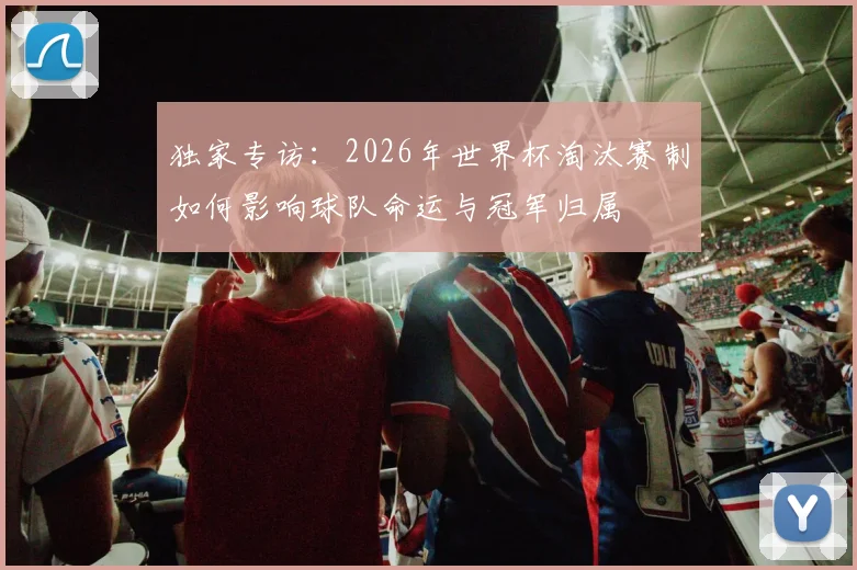独家专访：2026年世界杯淘汰赛制如何影响球队命运与冠军归属