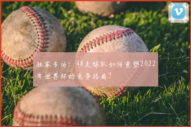 独家专访：48支球队如何重塑2022年世界杯的竞争格局？