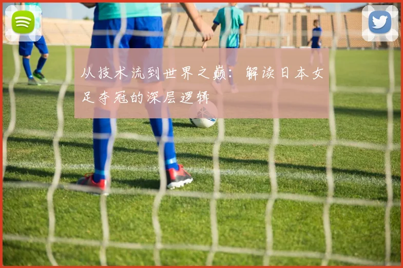 从技术流到世界之巅：解读日本女足夺冠的深层逻辑