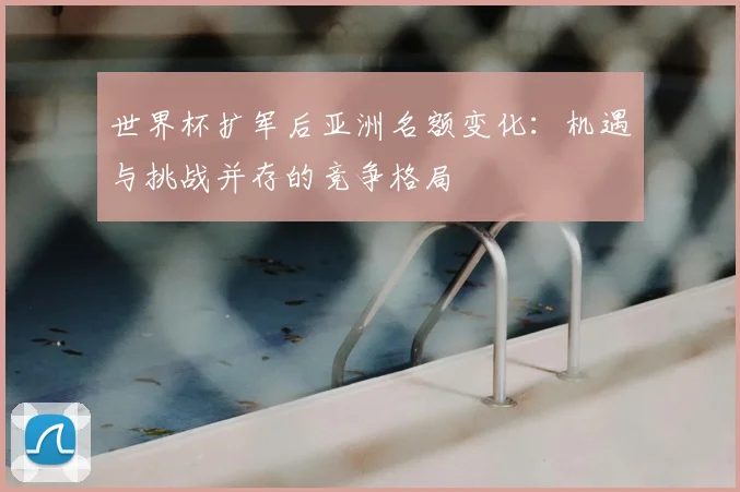 世界杯扩军后亚洲名额变化:机遇与挑战并存的竞争格局