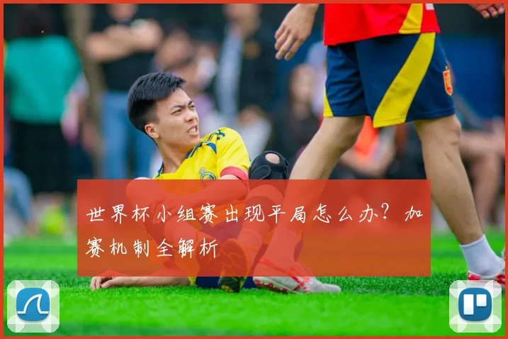 世界杯小组赛出现平局怎么办?加赛机制全解析