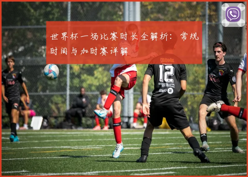 世界杯一场比赛时长全解析:常规时间与加时赛详解