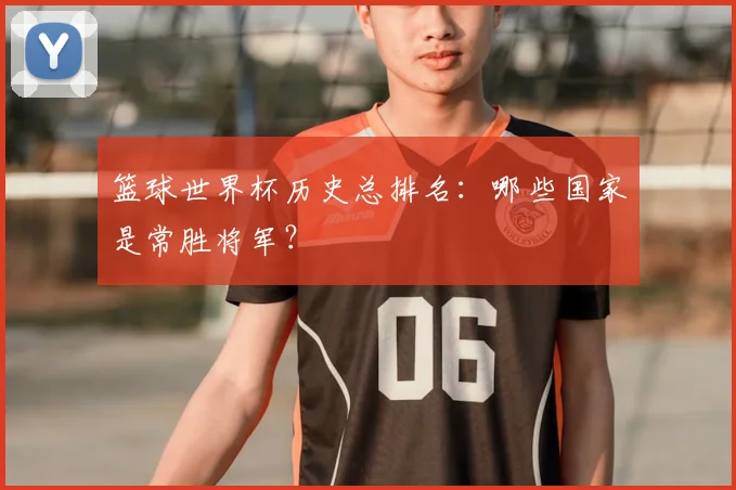 篮球世界杯历史总排名:哪些国家是常胜将军?