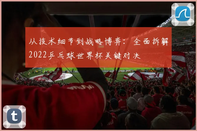 从技术细节到战略博弈：全面拆解2022乒乓球世界杯关键对决