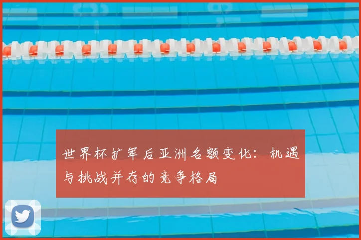 世界杯扩军后亚洲名额变化:机遇与挑战并存的竞争格局
