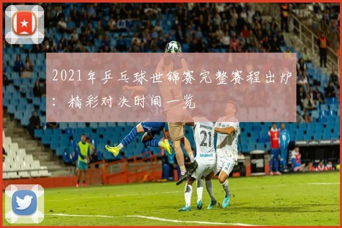 2021年乒乓球世锦赛完整赛程出炉：精彩对决时间一览
