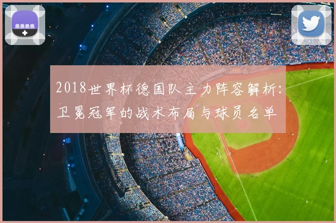 2018世界杯德国队主力阵容解析：卫冕冠军的战术布局与球员名单