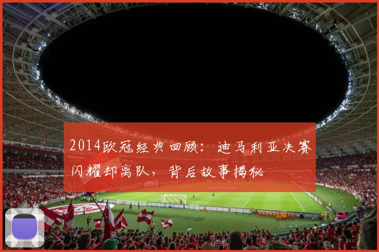 2014欧冠经典回顾：迪马利亚决赛闪耀却离队，背后故事揭秘